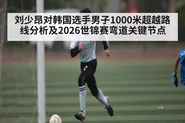 刘少昂对韩国选手男子1000米超越路线分析及2026世锦赛弯道关键节点